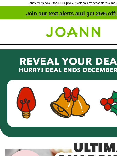 Candy melts now 3 for $9 + Up to 75% off holiday decor, floral & more! Join our text alerts and get 25% off! ‡ Joann.com® Reveal Your Deal! Hurry! Deal Ends December 10. Reveal Now! Ultimate