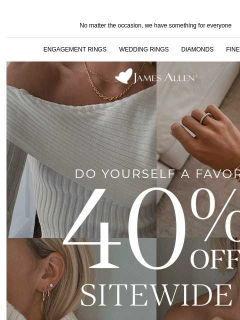 40% off Cyber Monday deals! No matter the occasion, we have something for everyone ENGAGEMENT RINGS WEDDING RINGS DIAMONDS FINE JEWELRY James Allen Do Yourself A Favor 40% Off* Sitewide SHOP THE SALE