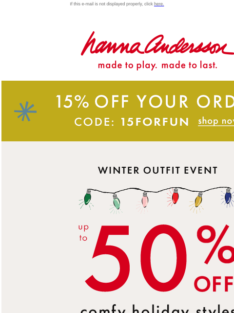 Plus, EXTRA 15% off your entire order! If this e-mail is not displayed properly, click here. Hanna Andersson | made to play. made to last. 15% OFF YOUR ORDER WITH CODE: 15FORFUN | SHOP NOW Winter