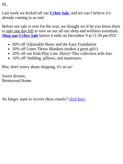 Hi , Last week we kicked off our Cyber Sale, and we can't believe it's already coming to an end. Before our sale is over for the year, we thought we'd let you know there is only one day
