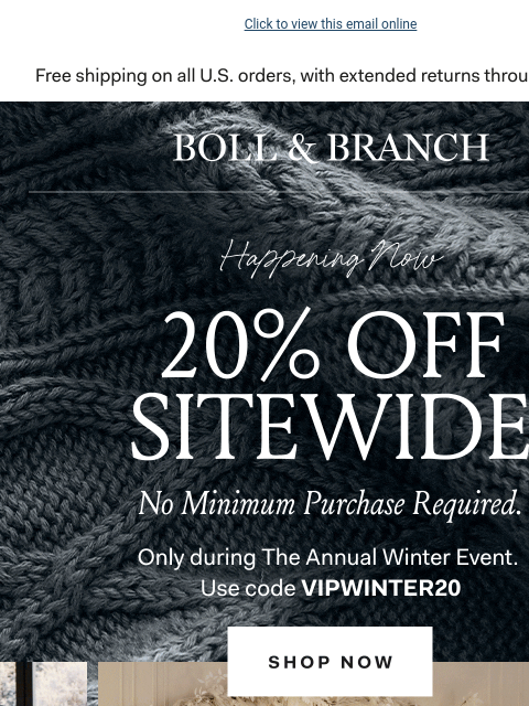 The last sitewide sale of the year Click to view this email online BOLL & BRANCH Happening Now 20% OFF SITEWIDE No Minimum Purchase Required. Only during the annual winter event. Use code