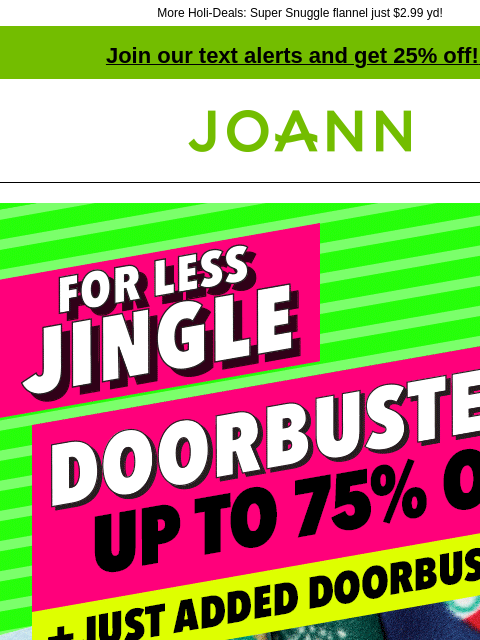 More Holi-Deals: Super Snuggle flannel just $2.99 yd! Join our text alerts and get 25% off! ‡ Joann.com® More Merry for Less Jingle. Doorbusters up to 75% off + just added Doorbusters. Doorbuster.