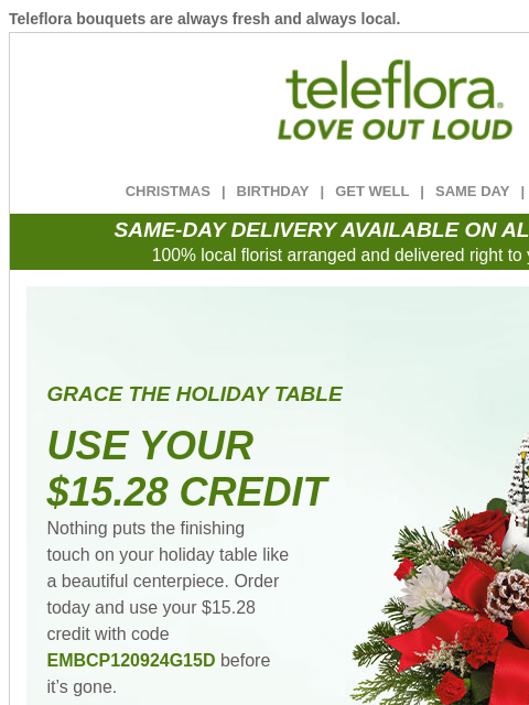 Teleflora bouquets are always fresh and always local. View in browser ‌ teleflora CHRISTMAS | BIRTHDAY | GET WELL | SAME DAY | DEAL OF THE DAY SAME-DAY DELIVERY AVAILABLE ON ALL BOUQUETS! 100% local