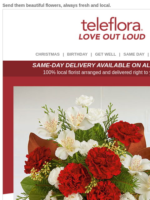 Send them beautiful flowers, always fresh and local. View in browser ‌ teleflora CHRISTMAS | BIRTHDAY | GET WELL | SAME DAY | DEAL OF THE DAY SAME-DAY DELIVERY AVAILABLE ON ALL BOUQUETS! 100% local