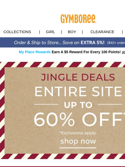 Jingle Deals you won't want to miss Collections | Girl | Boy | CLEARANCE | GIFT CARDS My Place Rewards Earn A $5 Reward For Every 100 Points! JOIN TODAY Entire Site Up to 60% Off Gifts Holiday