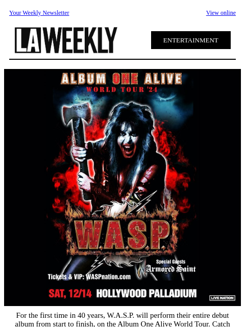 Your Weekly Newsletter View online ENTERTAINMENT For the first time in 40 years, WASP will perform their entire debut album from start to finish, on the Album One Alive World Tour. Catch them at