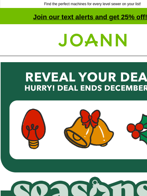 Find the perfect machines for every level sewer on your list! Join our text alerts and get 25% off! ‡ Joann.com® Reveal Your Deal! Hurry! Deal Ends December 10th. 20% off your total purchase plus $2.99