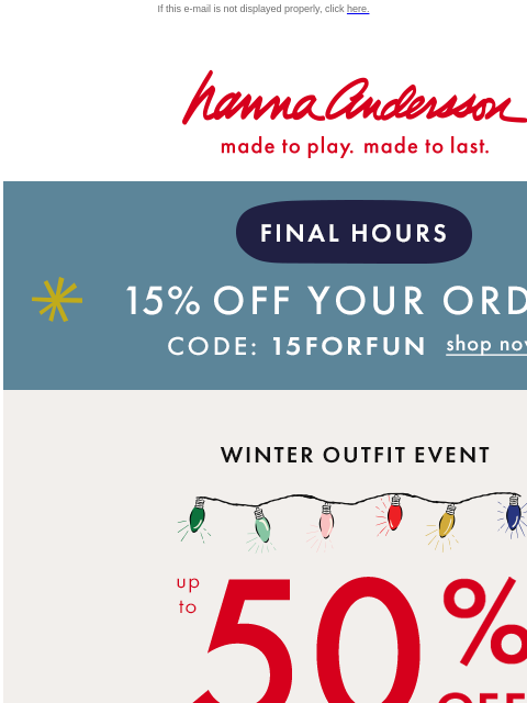 Plus, all PJs on sale from $20 If this e-mail is not displayed properly, click here. Hanna Andersson | made to play. made to last. FINAL HOURS | 15% OFF YOUR ORDER | Code: 15FORFUN | shop now WINTER