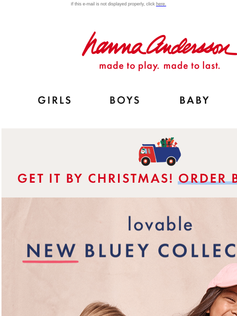 New styles to love for sleep & play If this e-mail is not displayed properly, click here. Hanna Andersson | made to play. made to last. Shop girls clothes. Shop boys clothes. Shop baby clothes.