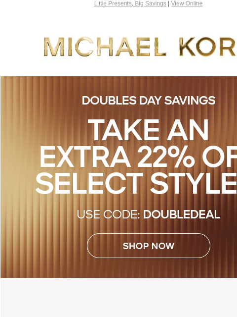 Little Presents, Big Savings | View Online MICHAEL KORS DOUBLES DAY SAVINGS TAKE AN EXTRA 22% OFF SELECT STYLES* USE CODE: DOUBLEDEAL SHOP NOW IMAGE ONLINE & IN STORES | *TERMS APPLY Instagram