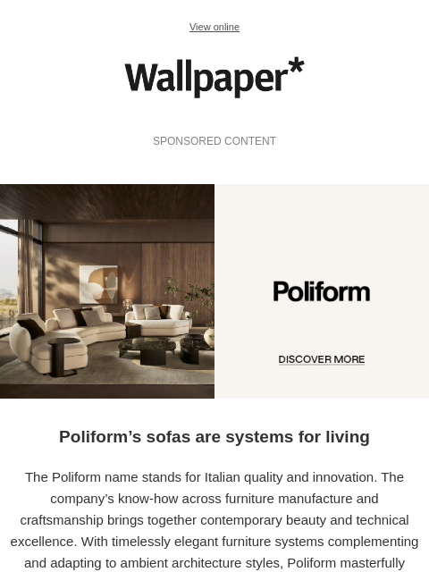 Fine materials, voluptuous volumes, blissful comfort ‌ ‌ ‌ ‌ ‌ ‌ ‌ ‌ ‌ ‌ ‌ ‌ ‌ View online Wallpaper* SPONSORED CONTENT Poliform - discover more Poliform's sofas are systems for living The Poliform