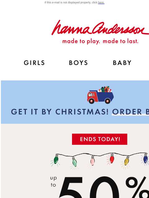 Festive dresses, cozy sweaters & more on sale! If this e-mail is not displayed properly, click here. Hanna Andersson | made to play. made to last. GIRLS BOYS BABY NEW ARRIVALS GET IT BY CHRISTMAS!