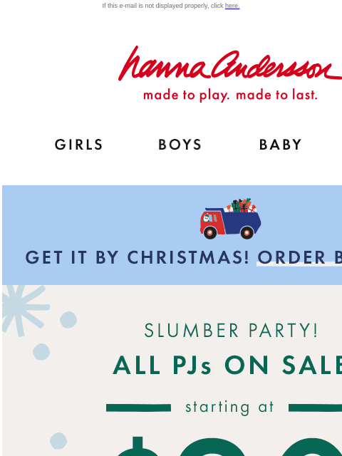 Plus, up to 50% off comfy holiday styles If this e-mail is not displayed properly, click here. Hanna Andersson | made to play. made to last. GIRLS BOYS BABY NEW ARRIVALS GET IT BY CHRISTMAS! ORDER BY