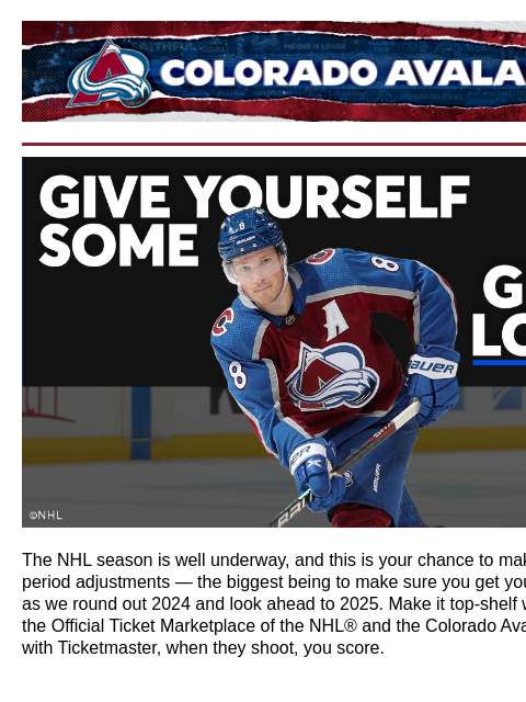 The Official Marketplace of the NHL® and your Colorado Avalanche Colorado Avalanche | Official Email Communication from the Colorado Avalanche Ad: Ticketmaster The NHL season is well underway, and this