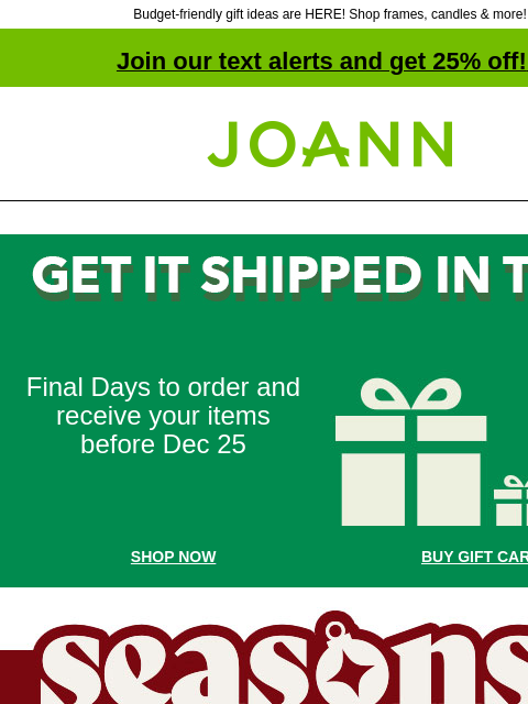 Budget-friendly gift ideas are HERE! Shop frames, candles & more! Join our text alerts and get 25% off! ‡ Joann.com® Final Days to order and receive your items before Dec 25 Holiday Packages SHOP