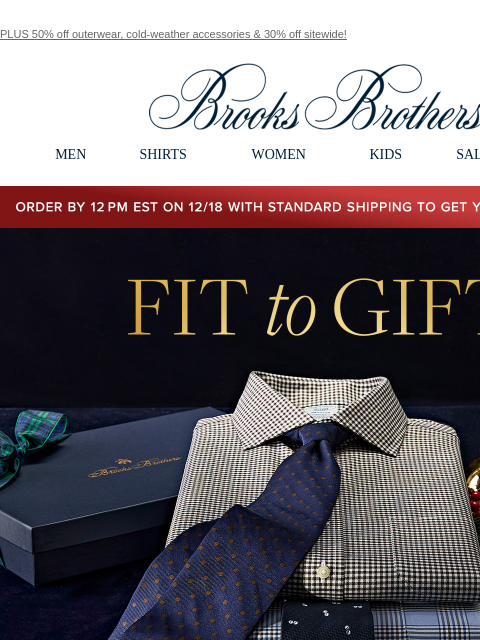 PLUS 50% off outerwear, cold-weather accessories & 30% off sitewide! View in web browser Brooks Brothers MEN SHIRTS WOMEN KIDS SALE GIFTS Order by 12PM EST on 12/18 with standard shipping to get