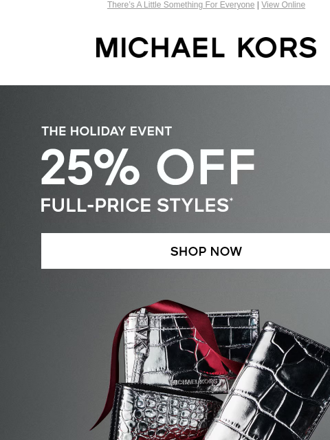 There's A Little Something For Everyone | View Online MICHAEL KORS THE HOLIDAY EVENT 25% OFF FULL-PRICE STYLES* SHOP NOW SHOP ACCESSORIES UP TO 70% OFF** SHOP SALE Get your gifts in time! Order by