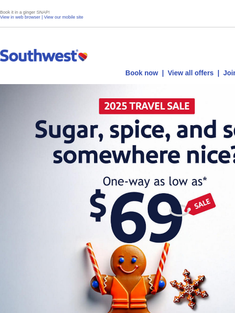 Book it in a ginger SNAP! View in web browser | View our mobile site Log in | Enroll Southwest December 10 Book now | View all offers | Join Rapid Rewards® Earn a $400 statement credit and 40000 points