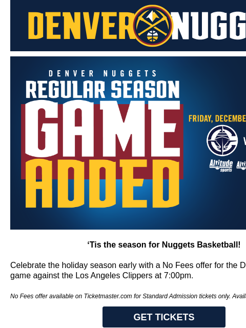 Special offer for the Nuggets vs. Clippers on 12/13 Nuggets vs Clippers 'Tis the season for Nuggets Basketball! Celebrate the holiday season early with a No Fees offer for the December 13th game