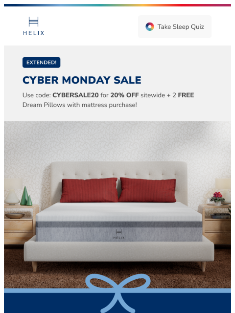 Take 20% off your new mattress with Cyber Monday Extended Access! Shop the sale! This email was sent to brands.news.subscription@gmail.com by Helix. 30 Irving Pl Fl 9, New York, NY 10003 Privacy Policy