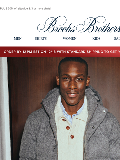 PLUS 30% off sitewide & 3 or more shirts! View in web browser Brooks Brothers MEN SHIRTS WOMEN KIDS SALE GIFTS Order by 12PM EST on 12/18 with standard shipping to get your gifts by 12/25 Limited