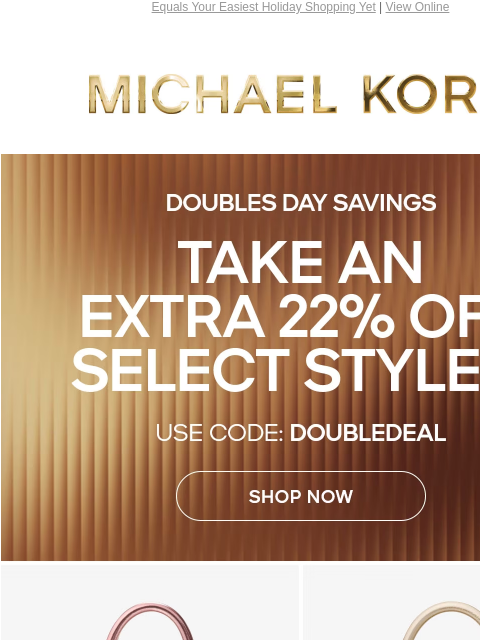 Equals Your Easiest Holiday Shopping Yet | View Online MICHAEL KORS DOUBLES DAY SAVINGS TAKE AN EXTRA 22% OFF SELECT STYLES* USE CODE: DOUBLEDEAL SHOP NOW IMAGE IMAGE IMAGE IMAGE ONLINE & IN STORES