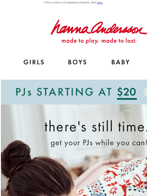 There is still time to get PJs for Christmas morning! If this e-mail is not displayed properly, click here. Hanna Andersson | made to play. made to last. GIRLS BOYS BABY NEW ARRIVALS PJs starting at