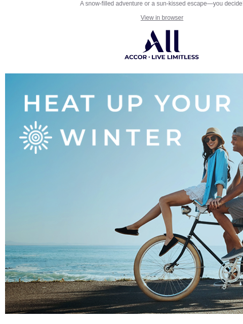 A snow-filled adventure or a sun-kissed escape—you decide! View in browser ALL - ACCOR LIVE LIMITLESS Save up to 20% Heat Up Your Winter What's your idea of the perfect winter retreat? Looking for