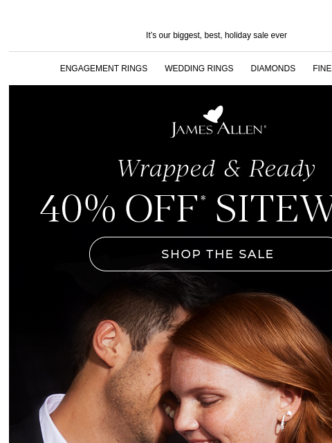 40% off sitewide? Yes, please! It's our biggest, best, holiday sale ever ENGAGEMENT RINGS WEDDING RINGS DIAMONDS FINE JEWELRY James Allen Wrapped & Ready 40% Off* Sitewide SHOP THE SALE OUR