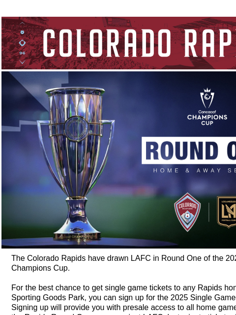 Stay Tuned for More Information and Tickets CR_Header_600x100.jpg Concacaf Champions Cup The Colorado Rapids have drawn LAFC in Round One of the 2025 Concacaf Champions Cup. For the best chance to get