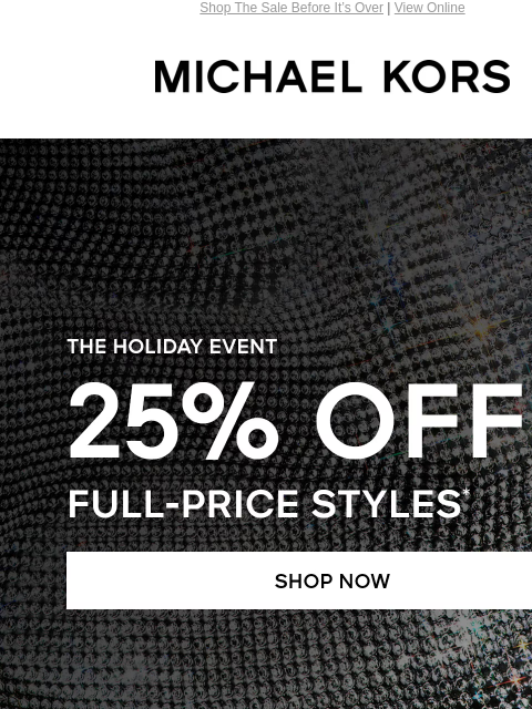 Shop The Sale Before It's Over | View Online MICHAEL KORS THE HOLIDAY EVENT 25% OFF FULL-PRICE STYLES* SHOP NOW> HANDBAGS> SHOES> CLOTHING> WATCHES> WALLETS> MEN'S> UP TO