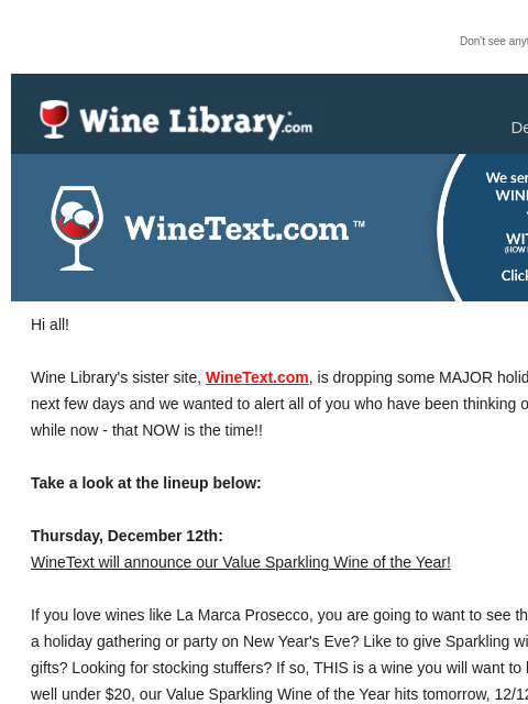 Don't see anything? Click here. Wednesday December 11 2024 Hi all! Wine Library's sister site, WineText.com, is dropping some MAJOR holiday deals over the next few days and we wanted to alert