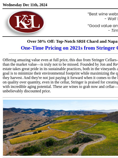 Exemplary wines for a fraction of the market price… Wednesday Dec 11th, 2024 View in Browser KL-emailheader.gif Over 50% Off: Top-Notch SRH Chard and Napa Cab One-Time Pricing on 2021s from Stringer