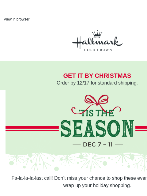 Shop holiday gifts + save. View in browser Hallmark Gold Crown get it by christmas Order by 12/17 for standard shipping. Tis the Season Event, December 7–11. Fa-la-la-la-last call! Don't miss your