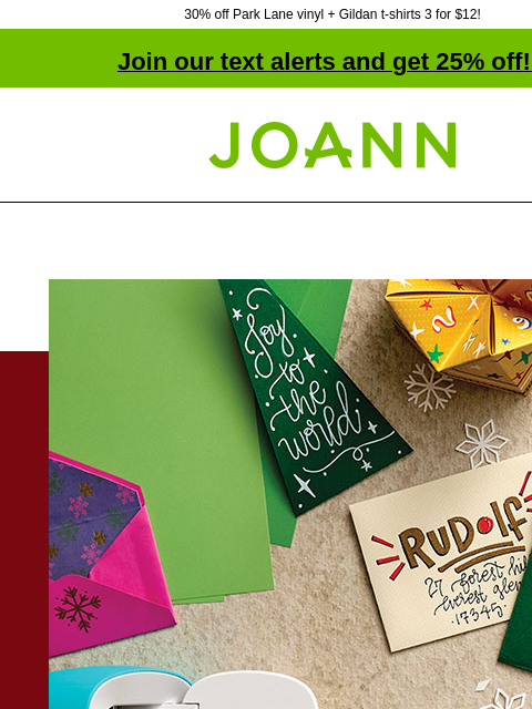 30% off Park Lane vinyl + Gildan t-shirts 3 for $12! Join our text alerts and get 25% off! ‡ Joann.com® Cricut Joy. $99.99. Reg. $179.99. Shop Now! Have a crafty Christmas with Cricut SHOP NOW Starting