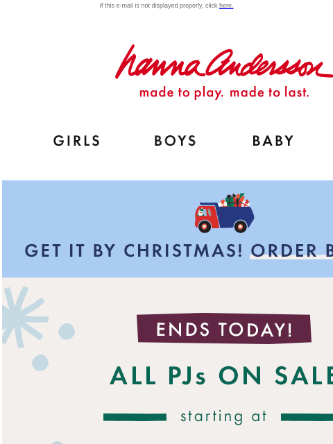 Find your family's perfect PJs in time! If this e-mail is not displayed properly, click here. Hanna Andersson | made to play. made to last. Shop girls clothes. Shop boys clothes. Shop baby clothes.