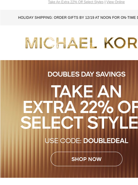 Take An Extra 22% Off Select Styles | View Online HOLIDAY SHIPPING: ORDER GIFTS BY 12/19 AT NOON FOR ON-TIME DELIVERY MICHAEL KORS DOUBLES DAY SAVINGS TAKE AN EXTRA 22% OFF SELECT STYLES* USE CODE: