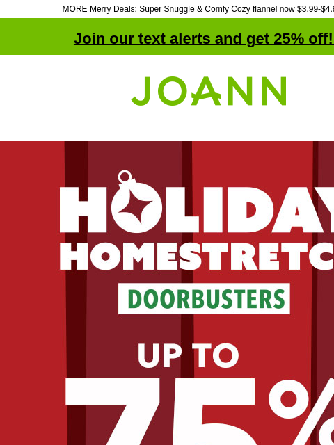 MORE Merry Deals: Super Snuggle & Comfy Cozy flannel now $3.99-$4.99 yd! Join our text alerts and get 25% off! ‡ Joann.com® Holiday Homestretch Doorbusters. Up to 75% off SHOP NOW DOORBUSTER. Fa-la