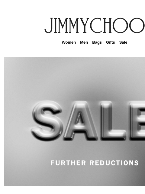 Online and in stores for a limited time only. Women Men Bags Gifts Sale Enjoy 50% off select styles online and in our boutiques. SHOP NOW JIMMY CHOO VIRTUAL & IN-STORE APPOINTMENTS COMPLIMENTARY