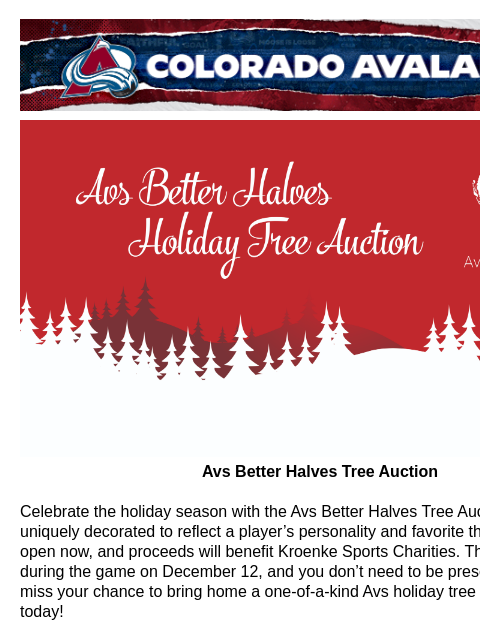 Bid for your chance to own trees designed by the Avs Better Halves! Colorado Avalanche | Official Email Communication from the Colorado Avalanche Avs Better Halves Holiday Tree Auction Avs Better