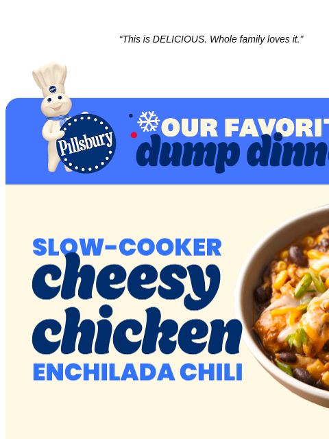 “This is DELICIOUS. Whole family loves it.” Pillsbury's Favorite Dump Dinners Logo Slow Cooker Cheesy Chicken Enchilada Chili. Bowl of chili with chicken, corn, black beans and cheese. “This is