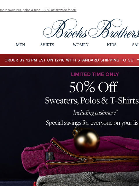 more sweaters, polos & tees + 30% off sitewide for all! View in web browser Brooks Brothers MEN SHIRTS WOMEN KIDS SALE GIFTS Order by 12PM EST on 12/18 with standard shipping to get your gifts by