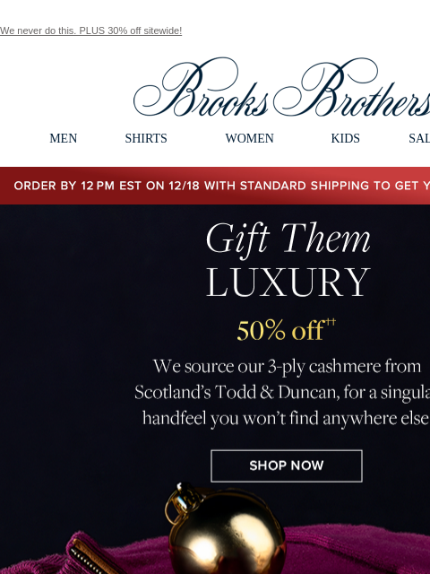 We never do this. PLUS 30% off sitewide! View in web browser Brooks Brothers MEN SHIRTS WOMEN KIDS SALE GIFTS Order by 12PM EST on 12/18 with standard shipping to get your gifts by 12/25 Gift Them