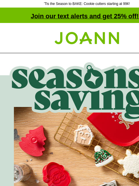 'Tis the Season to BAKE: Cookie cutters starting at 99¢! Join our text alerts and get 25% off! ‡ Joann.com® Seasons Savings. Up to 60% off Stir! Shop Now! Cookies for Christmas? Of course! Bring on