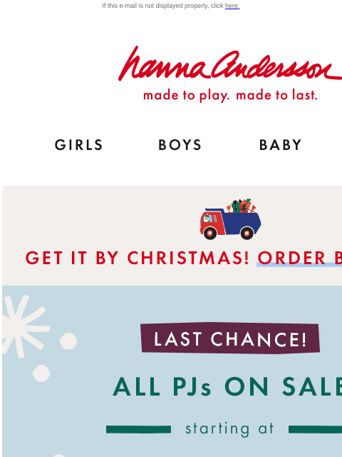 Shop family PJs in 50+ holiday prints! If this e-mail is not displayed properly, click here. Hanna Andersson | made to play. made to last. Shop girls clothes. Shop boys clothes. Shop baby clothes. Shop