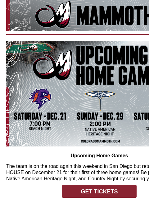 Colorado Mammoth Upcoming Home Games Upcoming Home Games The team is on the road again this weekend in San Diego but returns to the LOUD HOUSE on December 21 for their first of three home games! Be