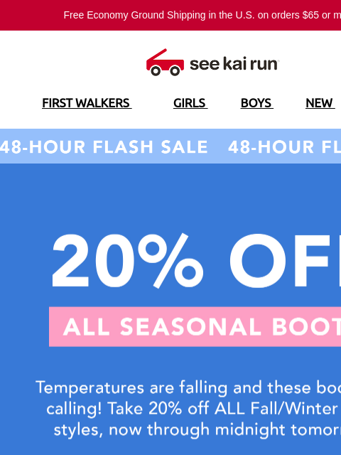 Free Economy Ground Shipping in the US on orders $65 or more!* FIRST WALKERS GIRLS BOYS NEW SALE 48-Hour Flash Sale 20% Off All Seasonal Boots Boots For Every Terrain Designed For Healthy Foot