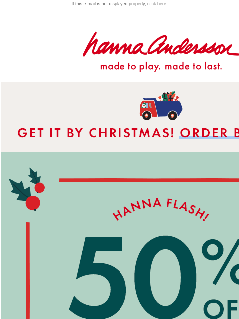 Shop now & get in time for the holidays! If this e-mail is not displayed properly, click here. Hanna Andersson | made to play. made to last. * GET IT BY CHRISTMAS! ORDER BY DEC 15 * Hanna Flash! 50