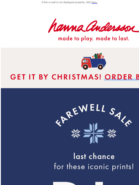 Say farewell to iconic prints before they're gone! If this e-mail is not displayed properly, click here. Hanna Andersson | made to play. made to last. * GET IT BY CHRISTMAS! ORDER BY DEC 15 *