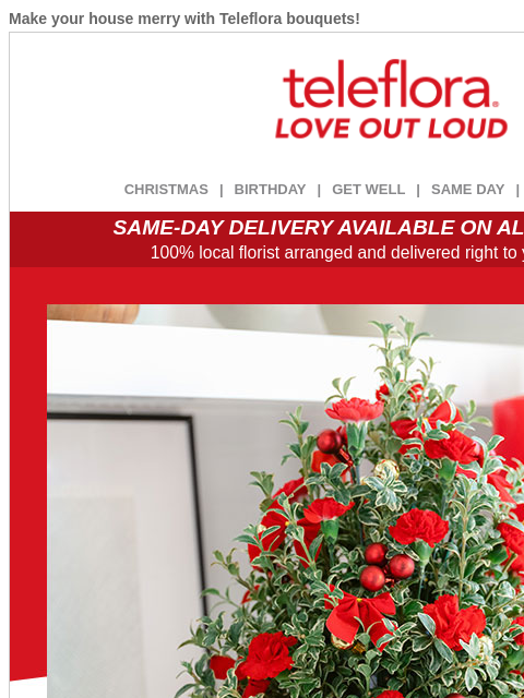 Make your house merry with Teleflora bouquets! View in browser ‌ teleflora CHRISTMAS | BIRTHDAY | GET WELL | SAME DAY | DEAL OF THE DAY SAME-DAY DELIVERY AVAILABLE ON ALL BOUQUETS! 100% local florist